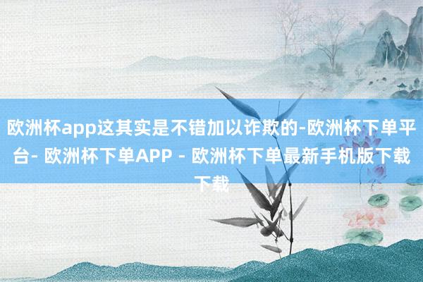 欧洲杯app这其实是不错加以诈欺的-欧洲杯下单平台- 欧洲杯下单APP - 欧洲杯下单最新手机版下载