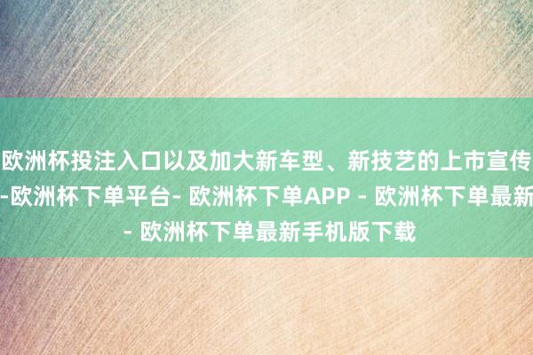 欧洲杯投注入口以及加大新车型、新技艺的上市宣传及品牌提高-欧洲杯下单平台- 欧洲杯下单APP - 欧洲杯下单最新手机版下载