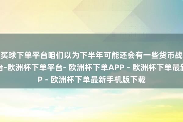 买球下单平台咱们以为下半年可能还会有一些货币战术的刺激出台-欧洲杯下单平台- 欧洲杯下单APP - 欧洲杯下单最新手机版下载