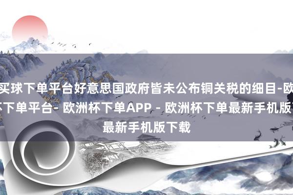 买球下单平台好意思国政府皆未公布铜关税的细目-欧洲杯下单平台- 欧洲杯下单APP - 欧洲杯下单最新手机版下载