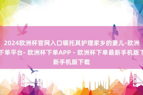 2024欧洲杯官网入口嘱托其护理家乡的妻儿-欧洲杯下单平台- 欧洲杯下单APP - 欧洲杯下单最新手机版下载