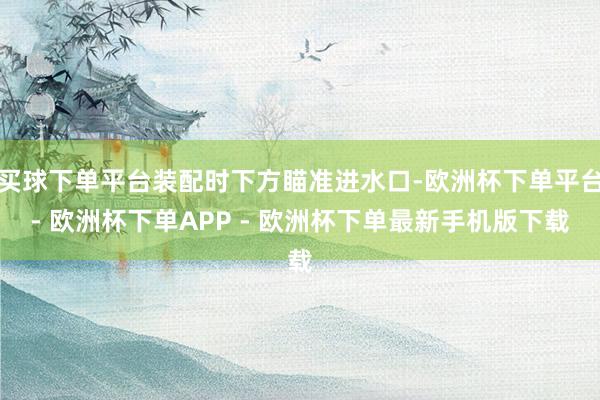 买球下单平台装配时下方瞄准进水口-欧洲杯下单平台- 欧洲杯下单APP - 欧洲杯下单最新手机版下载