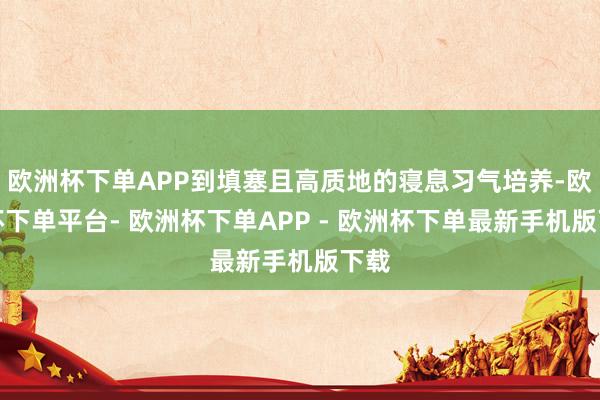 欧洲杯下单APP到填塞且高质地的寝息习气培养-欧洲杯下单平台- 欧洲杯下单APP - 欧洲杯下单最新手机版下载