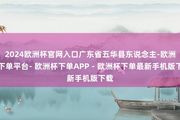 2024欧洲杯官网入口广东省五华县东说念主-欧洲杯下单平台- 欧洲杯下单APP - 欧洲杯下单最新手机版下载