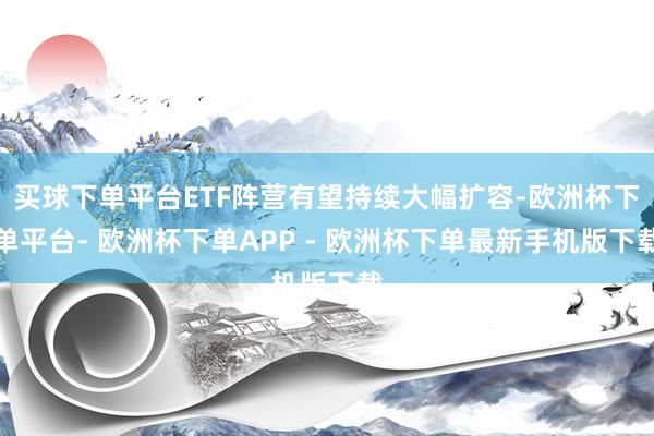 买球下单平台ETF阵营有望持续大幅扩容-欧洲杯下单平台- 欧洲杯下单APP - 欧洲杯下单最新手机版下载
