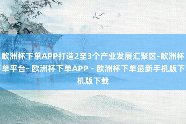 欧洲杯下单APP打造2至3个产业发展汇聚区-欧洲杯下单平台- 欧洲杯下单APP - 欧洲杯下单最新手机版下载