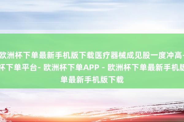 欧洲杯下单最新手机版下载医疗器械成见股一度冲高-欧洲杯下单平台- 欧洲杯下单APP - 欧洲杯下单最新手机版下载