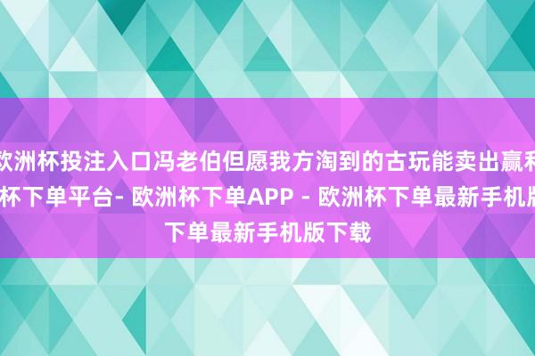 欧洲杯投注入口冯老伯但愿我方淘到的古玩能卖出赢利-欧洲杯下单平台- 欧洲杯下单APP - 欧洲杯下单最新手机版下载