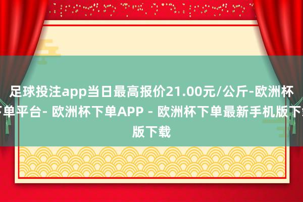 足球投注app当日最高报价21.00元/公斤-欧洲杯下单平台- 欧洲杯下单APP - 欧洲杯下单最新手机版下载