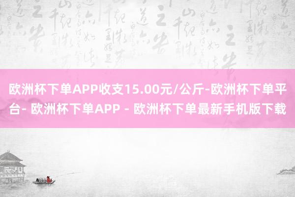 欧洲杯下单APP收支15.00元/公斤-欧洲杯下单平台- 欧洲杯下单APP - 欧洲杯下单最新手机版下载