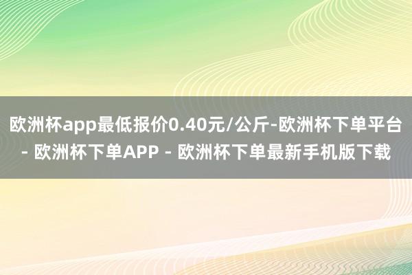 欧洲杯app最低报价0.40元/公斤-欧洲杯下单平台- 欧洲杯下单APP - 欧洲杯下单最新手机版下载