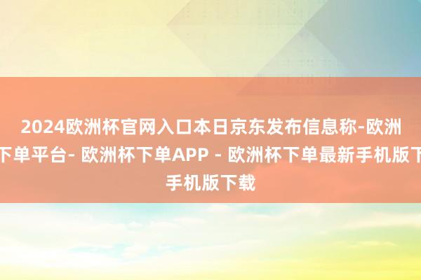 2024欧洲杯官网入口　　本日京东发布信息称-欧洲杯下单平台- 欧洲杯下单APP - 欧洲杯下单最新手机版下载