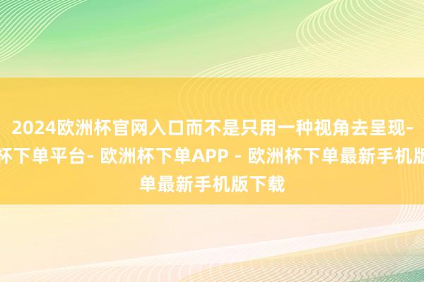 2024欧洲杯官网入口而不是只用一种视角去呈现-欧洲杯下单平台- 欧洲杯下单APP - 欧洲杯下单最新手机版下载