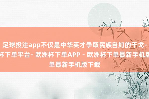 足球投注app不仅是中华英才争取民族自如的干戈-欧洲杯下单平台- 欧洲杯下单APP - 欧洲杯下单最新手机版下载