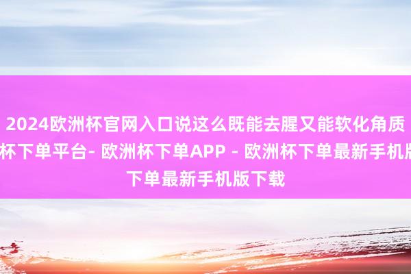 2024欧洲杯官网入口说这么既能去腥又能软化角质-欧洲杯下单平台- 欧洲杯下单APP - 欧洲杯下单最新手机版下载