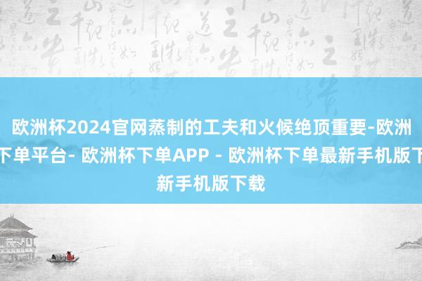 欧洲杯2024官网蒸制的工夫和火候绝顶重要-欧洲杯下单平台- 欧洲杯下单APP - 欧洲杯下单最新手机版下载