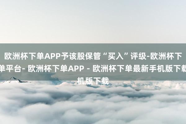 欧洲杯下单APP予该股保管“买入”评级-欧洲杯下单平台- 欧洲杯下单APP - 欧洲杯下单最新手机版下载