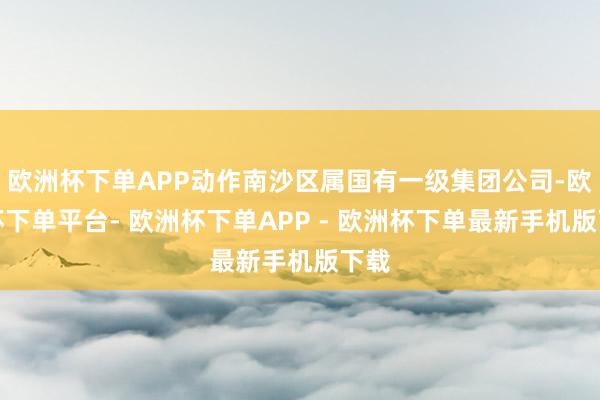 欧洲杯下单APP动作南沙区属国有一级集团公司-欧洲杯下单平台- 欧洲杯下单APP - 欧洲杯下单最新手机版下载