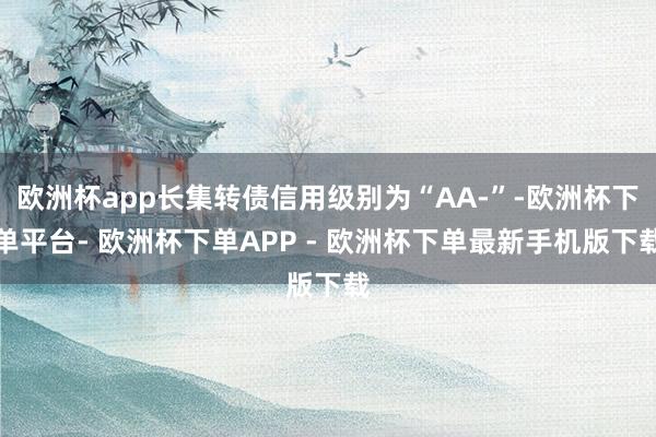 欧洲杯app长集转债信用级别为“AA-”-欧洲杯下单平台- 欧洲杯下单APP - 欧洲杯下单最新手机版下载