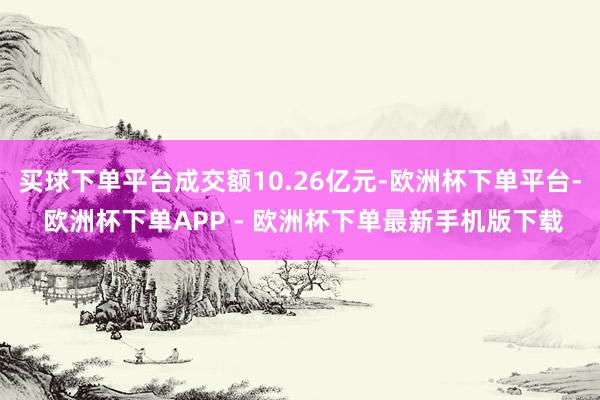 买球下单平台成交额10.26亿元-欧洲杯下单平台- 欧洲杯下单APP - 欧洲杯下单最新手机版下载