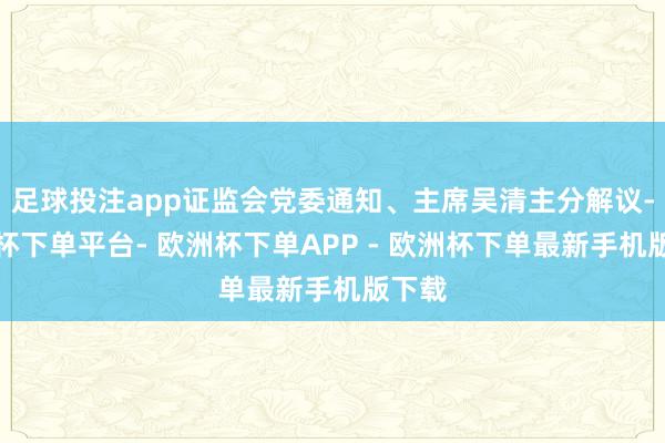 足球投注app证监会党委通知、主席吴清主分解议-欧洲杯下单平台- 欧洲杯下单APP - 欧洲杯下单最新手机版下载