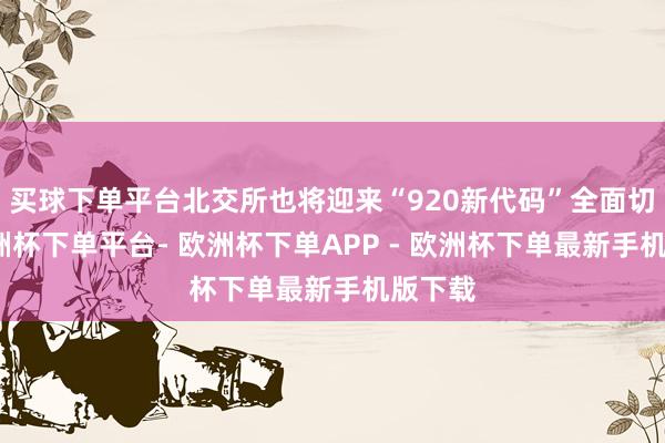 买球下单平台北交所也将迎来“920新代码”全面切换-欧洲杯下单平台- 欧洲杯下单APP - 欧洲杯下单最新手机版下载