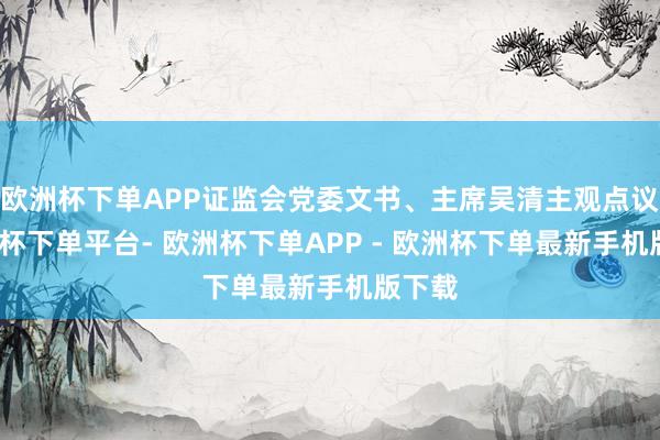 欧洲杯下单APP证监会党委文书、主席吴清主观点议-欧洲杯下单平台- 欧洲杯下单APP - 欧洲杯下单最新手机版下载