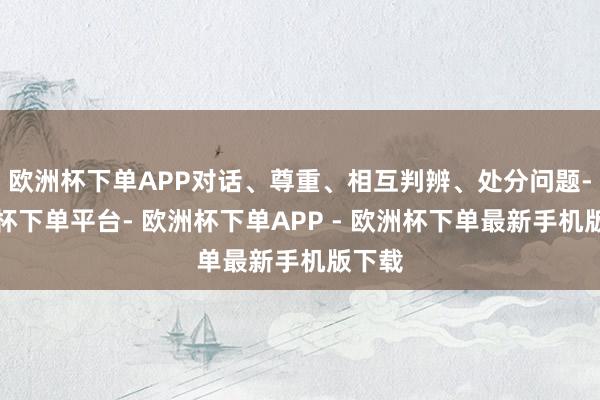 欧洲杯下单APP对话、尊重、相互判辨、处分问题-欧洲杯下单平台- 欧洲杯下单APP - 欧洲杯下单最新手机版下载