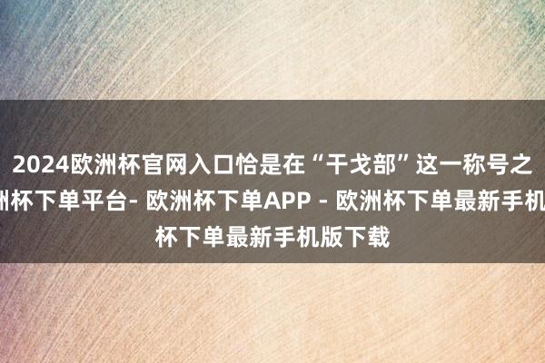 2024欧洲杯官网入口恰是在“干戈部”这一称号之下-欧洲杯下单平台- 欧洲杯下单APP - 欧洲杯下单最新手机版下载