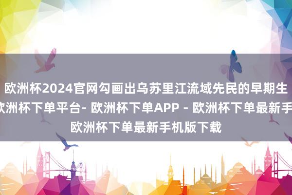 欧洲杯2024官网勾画出乌苏里江流域先民的早期生涯神态-欧洲杯下单平台- 欧洲杯下单APP - 欧洲杯下单最新手机版下载