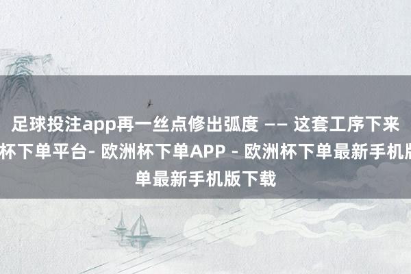足球投注app再一丝点修出弧度 —— 这套工序下来-欧洲杯下单平台- 欧洲杯下单APP - 欧洲杯下单最新手机版下载