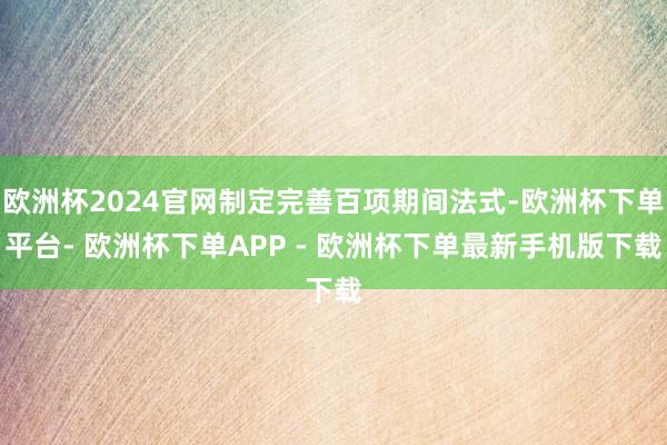 欧洲杯2024官网制定完善百项期间法式-欧洲杯下单平台- 欧洲杯下单APP - 欧洲杯下单最新手机版下载