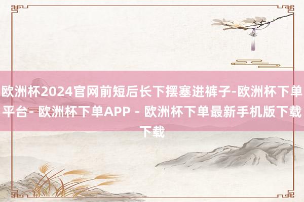 欧洲杯2024官网前短后长下摆塞进裤子-欧洲杯下单平台- 欧洲杯下单APP - 欧洲杯下单最新手机版下载