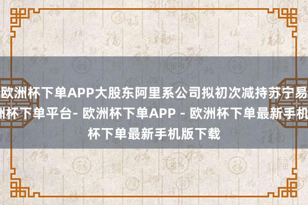 欧洲杯下单APP大股东阿里系公司拟初次减持苏宁易购-欧洲杯下单平台- 欧洲杯下单APP - 欧洲杯下单最新手机版下载