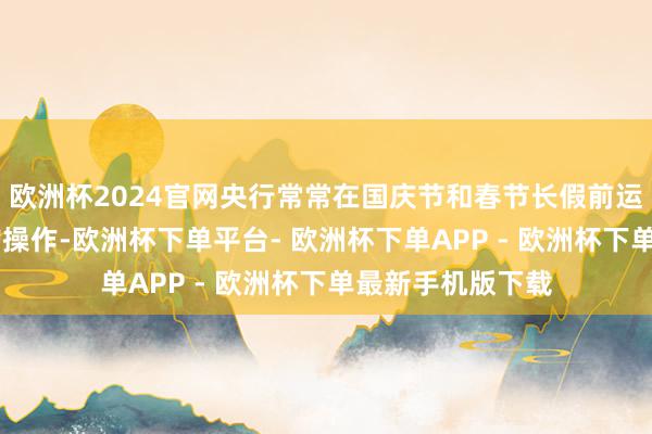 欧洲杯2024官网央行常常在国庆节和春节长假前运行14天期逆回购操作-欧洲杯下单平台- 欧洲杯下单APP - 欧洲杯下单最新手机版下载