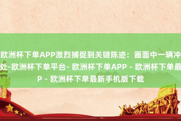 欧洲杯下单APP激烈捕捉到关键陈迹：画面中一辆冲关车左前车门处-欧洲杯下单平台- 欧洲杯下单APP - 欧洲杯下单最新手机版下载