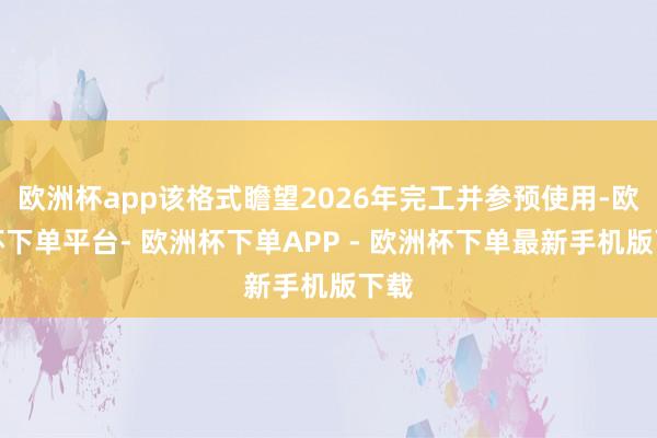欧洲杯app该格式瞻望2026年完工并参预使用-欧洲杯下单平台- 欧洲杯下单APP - 欧洲杯下单最新手机版下载
