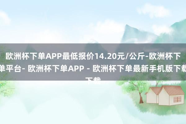 欧洲杯下单APP最低报价14.20元/公斤-欧洲杯下单平台- 欧洲杯下单APP - 欧洲杯下单最新手机版下载