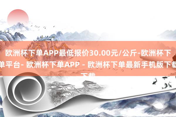 欧洲杯下单APP最低报价30.00元/公斤-欧洲杯下单平台- 欧洲杯下单APP - 欧洲杯下单最新手机版下载