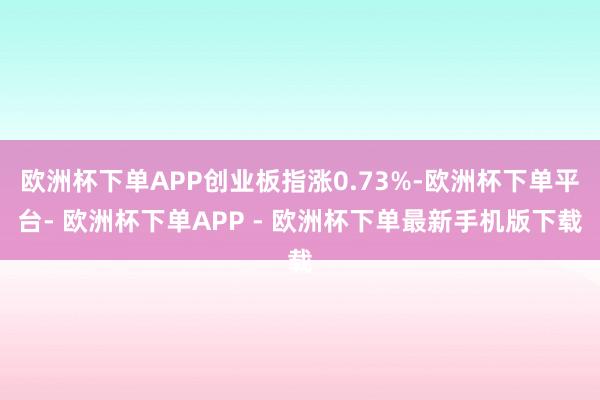 欧洲杯下单APP创业板指涨0.73%-欧洲杯下单平台- 欧洲杯下单APP - 欧洲杯下单最新手机版下载