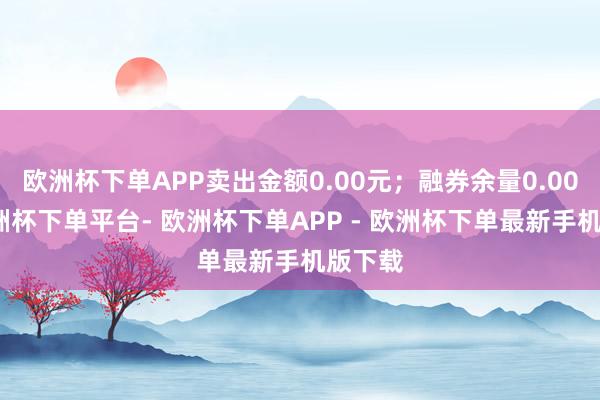 欧洲杯下单APP卖出金额0.00元;融券余量0.00股-欧洲杯下单平台- 欧洲杯下单APP - 欧洲杯下单最新手机版下载