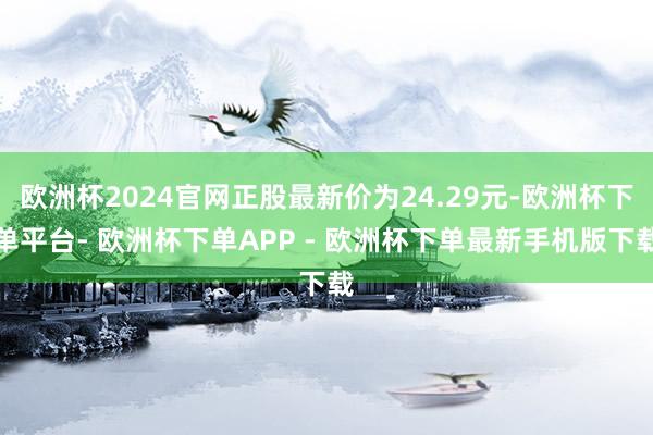 欧洲杯2024官网正股最新价为24.29元-欧洲杯下单平台- 欧洲杯下单APP - 欧洲杯下单最新手机版下载