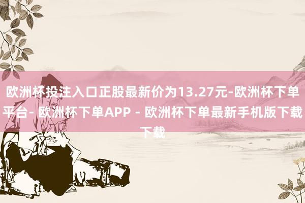 欧洲杯投注入口正股最新价为13.27元-欧洲杯下单平台- 欧洲杯下单APP - 欧洲杯下单最新手机版下载