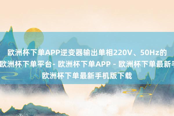 欧洲杯下单APP逆变器输出单相220V、50Hz的交流电源-欧洲杯下单平台- 欧洲杯下单APP - 欧洲杯下单最新手机版下载