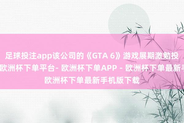 足球投注app该公司的《GTA 6》游戏展期激勉投资者着急-欧洲杯下单平台- 欧洲杯下单APP - 欧洲杯下单最新手机版下载