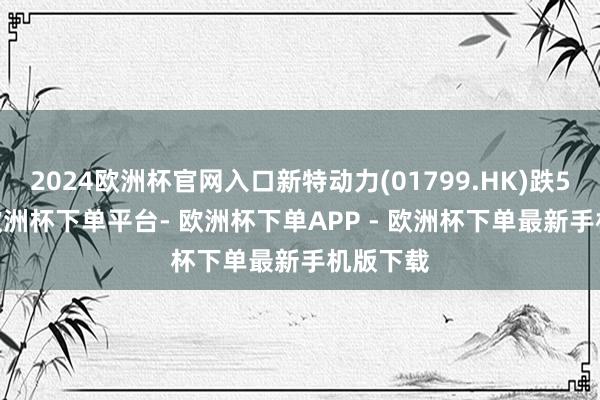 2024欧洲杯官网入口新特动力(01799.HK)跌5.59%-欧洲杯下单平台- 欧洲杯下单APP - 欧洲杯下单最新手机版下载