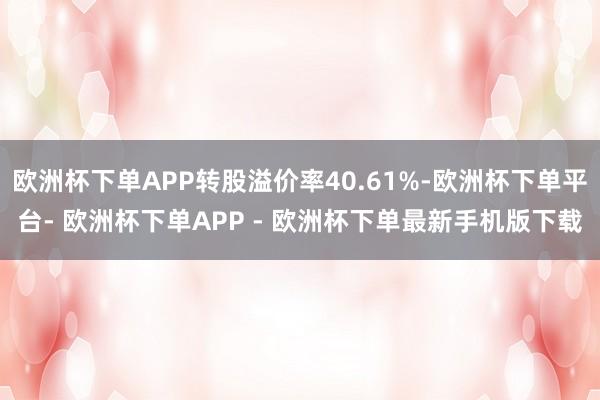 欧洲杯下单APP转股溢价率40.61%-欧洲杯下单平台- 欧洲杯下单APP - 欧洲杯下单最新手机版下载