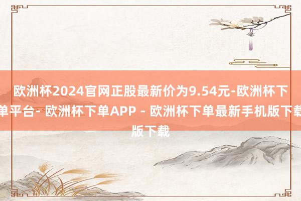 欧洲杯2024官网正股最新价为9.54元-欧洲杯下单平台- 欧洲杯下单APP - 欧洲杯下单最新手机版下载
