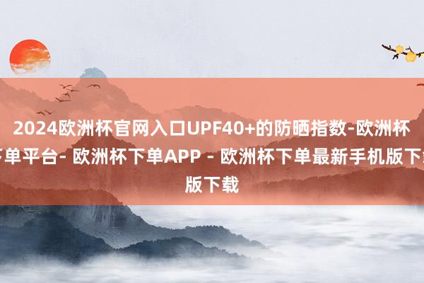 2024欧洲杯官网入口UPF40+的防晒指数-欧洲杯下单平台- 欧洲杯下单APP - 欧洲杯下单最新手机版下载