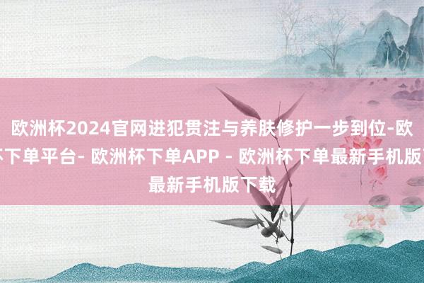 欧洲杯2024官网进犯贯注与养肤修护一步到位-欧洲杯下单平台- 欧洲杯下单APP - 欧洲杯下单最新手机版下载